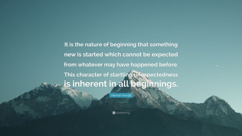 Hannah Arendt Quote: “It is the nature of beginning that something new is started which cannot be expected from whatever may have happened before. This character of startling unexpectedness is inherent in all beginnings.”