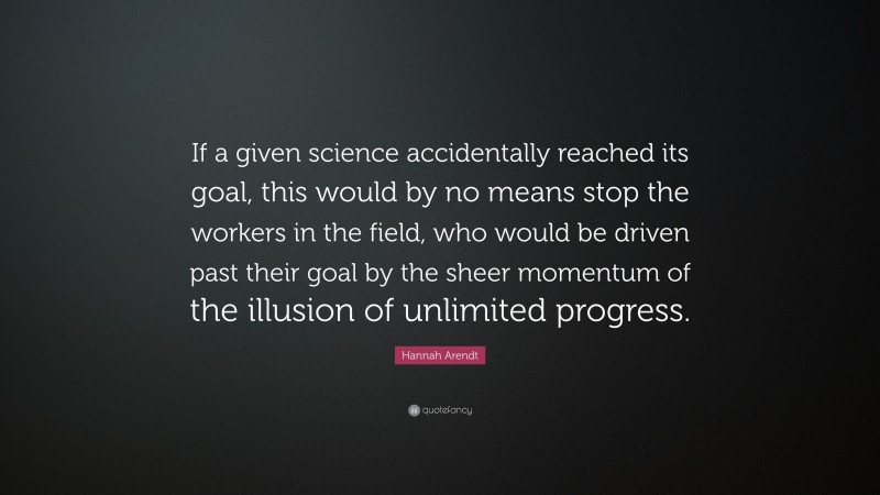 Hannah Arendt Quote: “If a given science accidentally reached its goal, this would by no means stop the workers in the field, who would be driven past their goal by the sheer momentum of the illusion of unlimited progress.”