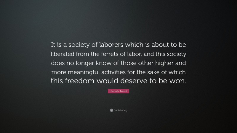 Hannah Arendt Quote: “It is a society of laborers which is about to be liberated from the ferrets of labor, and this society does no longer know of those other higher and more meaningful activities for the sake of which this freedom would deserve to be won.”