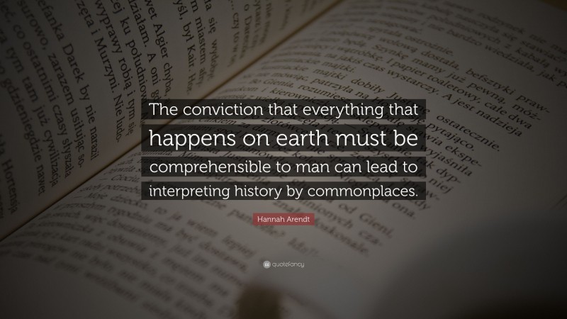 Hannah Arendt Quote: “The conviction that everything that happens on earth must be comprehensible to man can lead to interpreting history by commonplaces.”