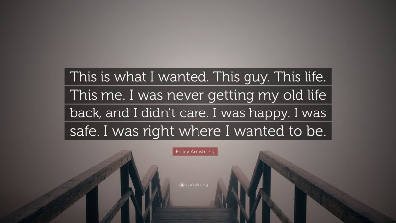 Kelley Armstrong Quote: “This is what I wanted. This guy. This life. This me. I was never getting my old life back, and I didn’t care. I was happy. I was safe. I was right where I wanted to be.”