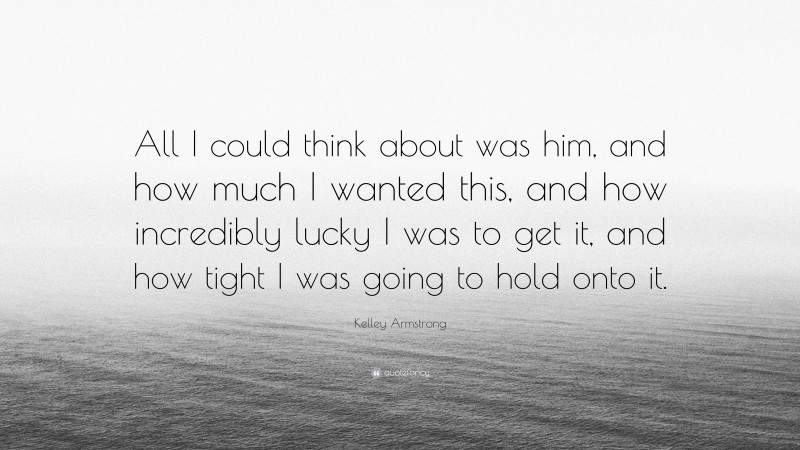 Kelley Armstrong Quote: “All I could think about was him, and how much I wanted this, and how incredibly lucky I was to get it, and how tight I was going to hold onto it.”