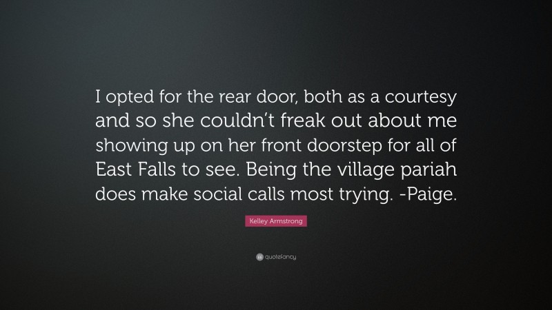 Kelley Armstrong Quote: “I opted for the rear door, both as a courtesy and so she couldn’t freak out about me showing up on her front doorstep for all of East Falls to see. Being the village pariah does make social calls most trying. -Paige.”