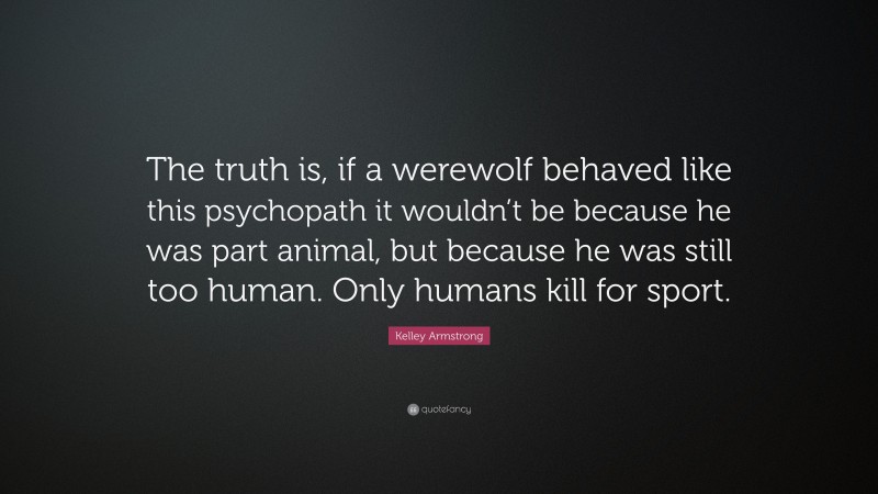 Kelley Armstrong Quote: “The truth is, if a werewolf behaved like this psychopath it wouldn’t be because he was part animal, but because he was still too human. Only humans kill for sport.”