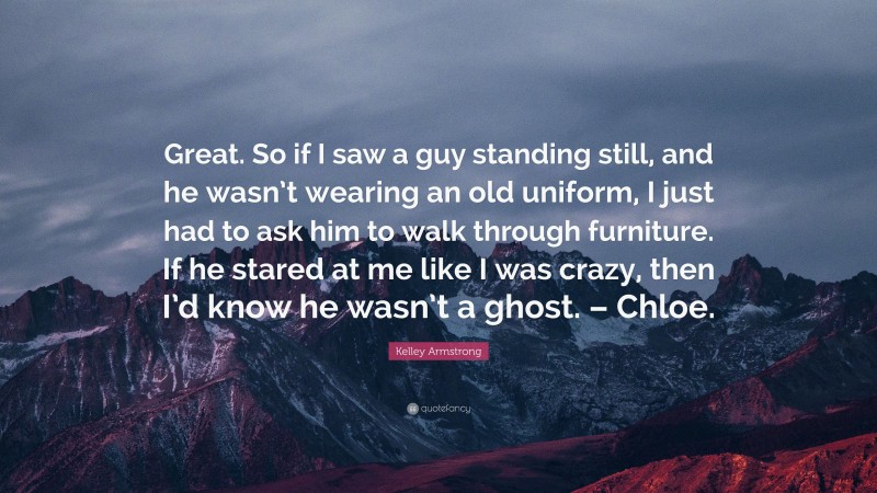 Kelley Armstrong Quote: “Great. So if I saw a guy standing still, and he wasn’t wearing an old uniform, I just had to ask him to walk through furniture. If he stared at me like I was crazy, then I’d know he wasn’t a ghost. – Chloe.”