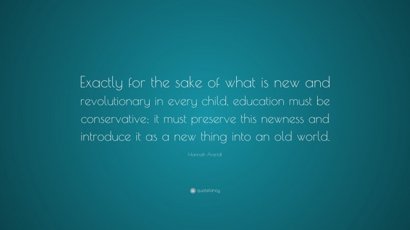Hannah Arendt Quote: “Exactly for the sake of what is new and revolutionary in every child, education must be conservative; it must preserve this newness and introduce it as a new thing into an old world.”