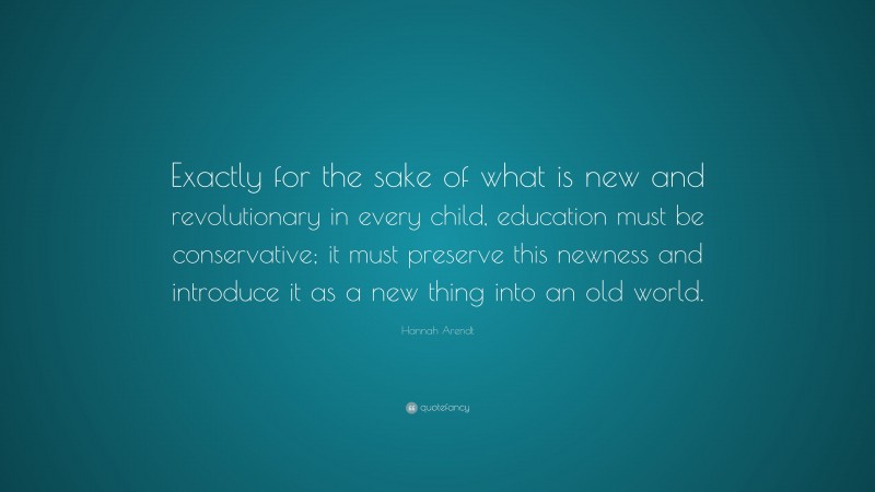 Hannah Arendt Quote: “Exactly for the sake of what is new and revolutionary in every child, education must be conservative; it must preserve this newness and introduce it as a new thing into an old world.”
