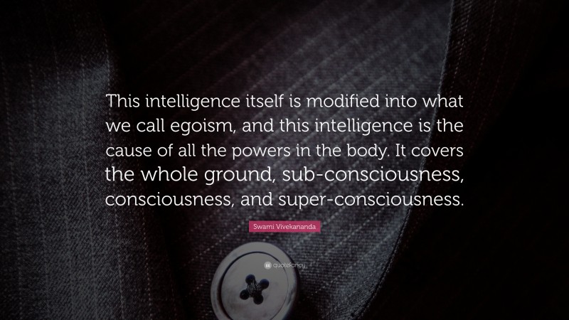 Swami Vivekananda Quote: “This intelligence itself is modified into what we call egoism, and this intelligence is the cause of all the powers in the body. It covers the whole ground, sub-consciousness, consciousness, and super-consciousness.”