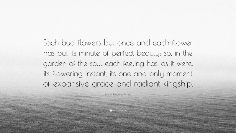 Henri-Frédéric Amiel Quote: “Each bud flowers but once and each flower has but its minute of perfect beauty; so, in the garden of the soul each feeling has, as it were, its flowering instant, its one and only moment of expansive grace and radiant kingship.”
