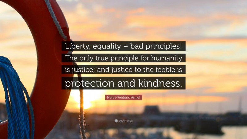 Henri-Frédéric Amiel Quote: “Liberty, equality – bad principles! The only true principle for humanity is justice; and justice to the feeble is protection and kindness.”