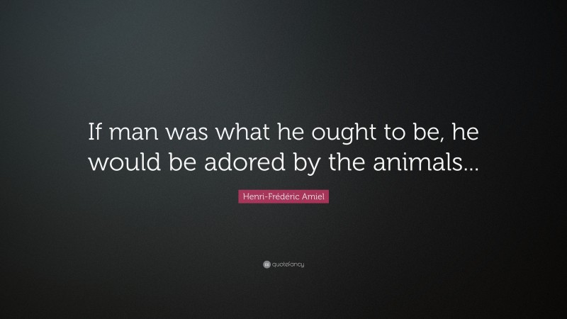 Henri-Frédéric Amiel Quote: “If man was what he ought to be, he would be adored by the animals...”
