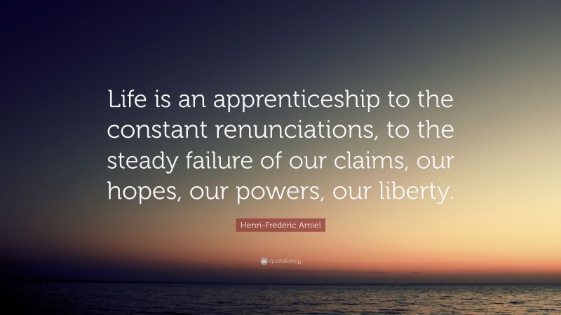 Henri-Frédéric Amiel Quote: “Life is an apprenticeship to the constant renunciations, to the steady failure of our claims, our hopes, our powers, our liberty.”