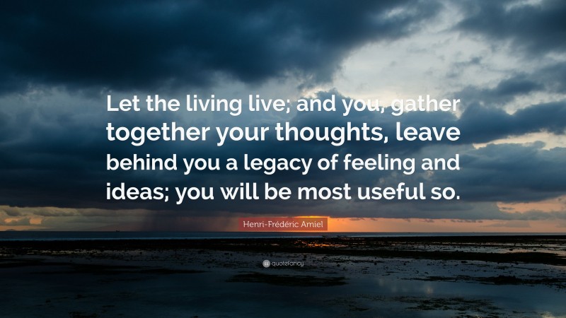 Henri-Frédéric Amiel Quote: “Let the living live; and you, gather together your thoughts, leave behind you a legacy of feeling and ideas; you will be most useful so.”