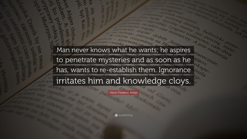 Henri-Frédéric Amiel Quote: “Man never knows what he wants; he aspires to penetrate mysteries and as soon as he has, wants to re-establish them. Ignorance irritates him and knowledge cloys.”