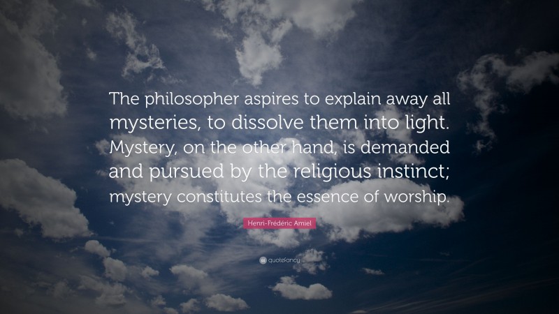 Henri-Frédéric Amiel Quote: “The philosopher aspires to explain away all mysteries, to dissolve them into light. Mystery, on the other hand, is demanded and pursued by the religious instinct; mystery constitutes the essence of worship.”