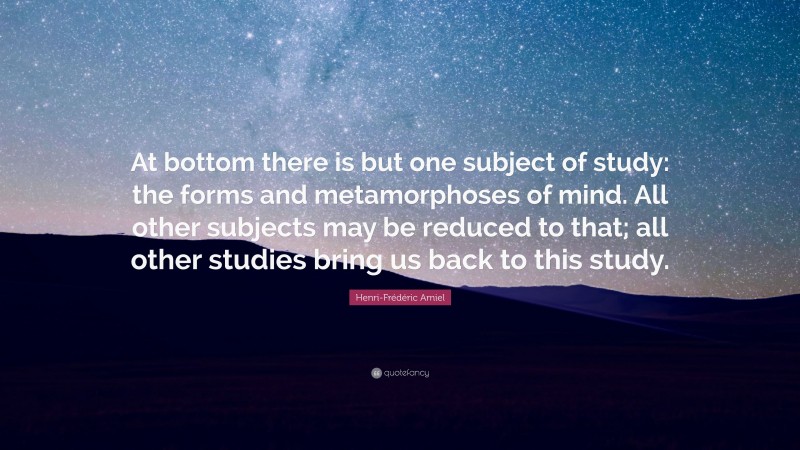 Henri-Frédéric Amiel Quote: “At bottom there is but one subject of study: the forms and metamorphoses of mind. All other subjects may be reduced to that; all other studies bring us back to this study.”