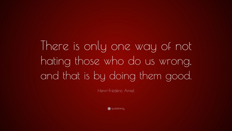 Henri-Frédéric Amiel Quote: “There is only one way of not hating those who do us wrong, and that is by doing them good.”