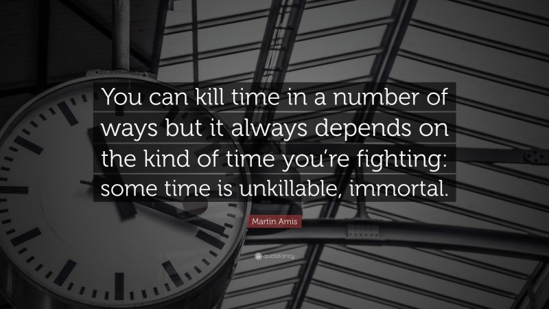 Martin Amis Quote: “You can kill time in a number of ways but it always depends on the kind of time you’re fighting: some time is unkillable, immortal.”