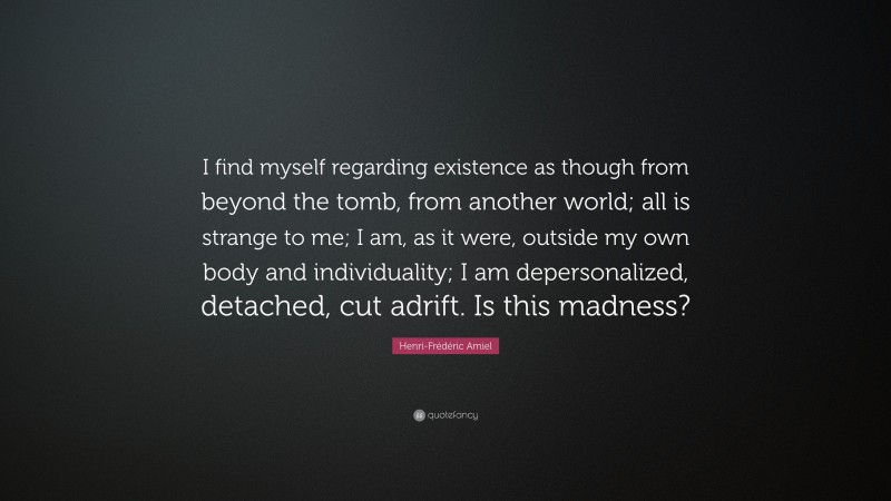 Henri-Frédéric Amiel Quote: “I find myself regarding existence as though from beyond the tomb, from another world; all is strange to me; I am, as it were, outside my own body and individuality; I am depersonalized, detached, cut adrift. Is this madness?”