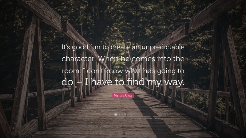 Martin Amis Quote: “It’s good fun to create an unpredictable character. When he comes into the room, I don’t know what he’s going to do – I have to find my way.”