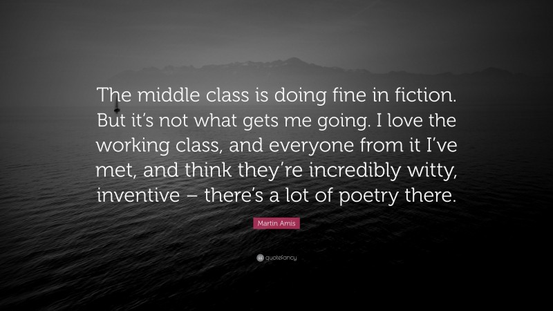 Martin Amis Quote: “The middle class is doing fine in fiction. But it’s not what gets me going. I love the working class, and everyone from it I’ve met, and think they’re incredibly witty, inventive – there’s a lot of poetry there.”