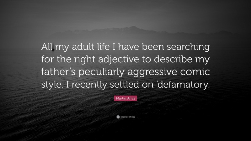 Martin Amis Quote: “All my adult life I have been searching for the right adjective to describe my father’s peculiarly aggressive comic style. I recently settled on ’defamatory.”