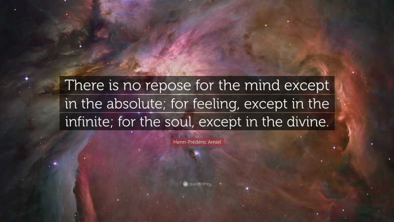 Henri-Frédéric Amiel Quote: “There is no repose for the mind except in the absolute; for feeling, except in the infinite; for the soul, except in the divine.”