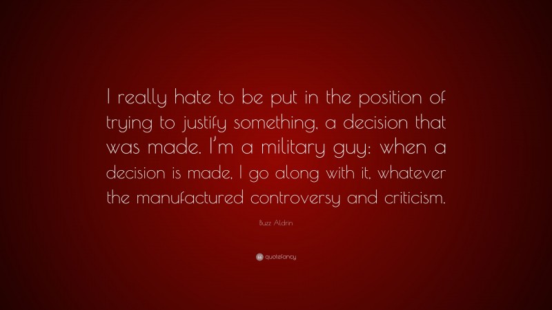 Buzz Aldrin Quote: “I really hate to be put in the position of trying to justify something, a decision that was made. I’m a military guy: when a decision is made, I go along with it, whatever the manufactured controversy and criticism.”