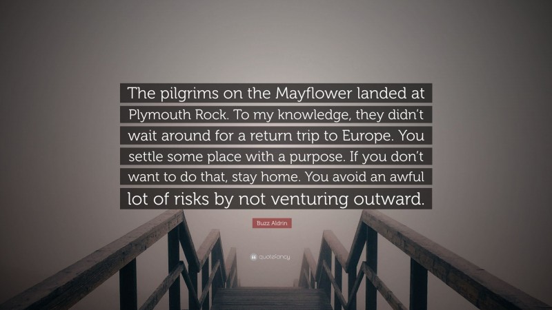 Buzz Aldrin Quote: “The pilgrims on the Mayflower landed at Plymouth Rock. To my knowledge, they didn’t wait around for a return trip to Europe. You settle some place with a purpose. If you don’t want to do that, stay home. You avoid an awful lot of risks by not venturing outward.”