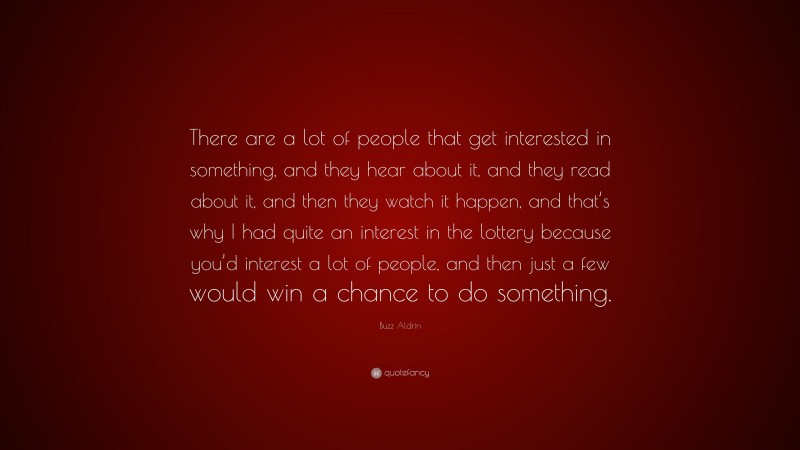 Buzz Aldrin Quote: “There are a lot of people that get interested in something, and they hear about it, and they read about it, and then they watch it happen, and that’s why I had quite an interest in the lottery because you’d interest a lot of people, and then just a few would win a chance to do something.”