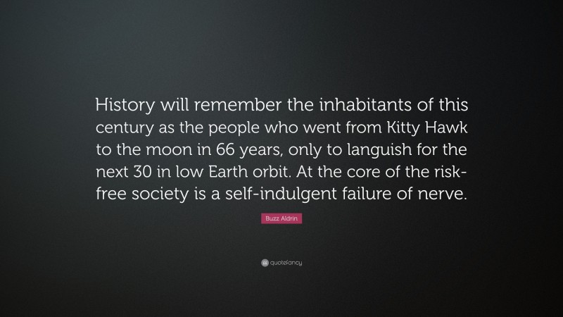 Buzz Aldrin Quote: “History will remember the inhabitants of this century as the people who went from Kitty Hawk to the moon in 66 years, only to languish for the next 30 in low Earth orbit. At the core of the risk-free society is a self-indulgent failure of nerve.”