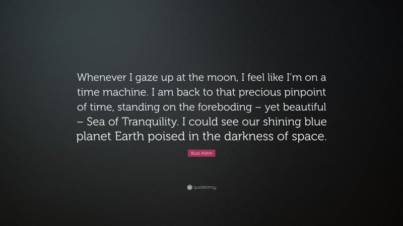 Buzz Aldrin Quote: “Whenever I gaze up at the moon, I feel like I’m on a time machine. I am back to that precious pinpoint of time, standing on the foreboding – yet beautiful – Sea of Tranquility. I could see our shining blue planet Earth poised in the darkness of space.”