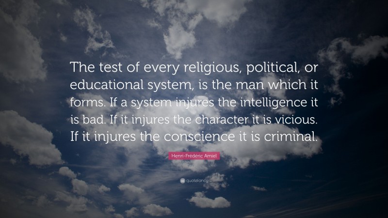 Henri-Frédéric Amiel Quote: “The test of every religious, political, or educational system, is the man which it forms. If a system injures the intelligence it is bad. If it injures the character it is vicious. If it injures the conscience it is criminal.”