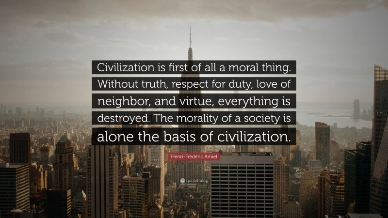 Henri-Frédéric Amiel Quote: “Civilization is first of all a moral thing. Without truth, respect for duty, love of neighbor, and virtue, everything is destroyed. The morality of a society is alone the basis of civilization.”