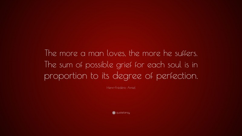 Henri-Frédéric Amiel Quote: “The more a man loves, the more he suffers. The sum of possible grief for each soul is in proportion to its degree of perfection.”