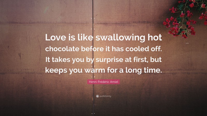 Henri-Frédéric Amiel Quote: “Love is like swallowing hot chocolate before it has cooled off. It takes you by surprise at first, but keeps you warm for a long time.”