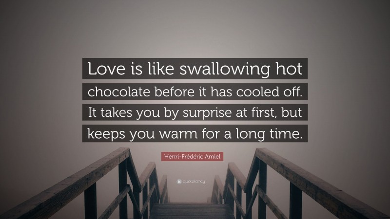 Henri-Frédéric Amiel Quote: “Love is like swallowing hot chocolate before it has cooled off. It takes you by surprise at first, but keeps you warm for a long time.”