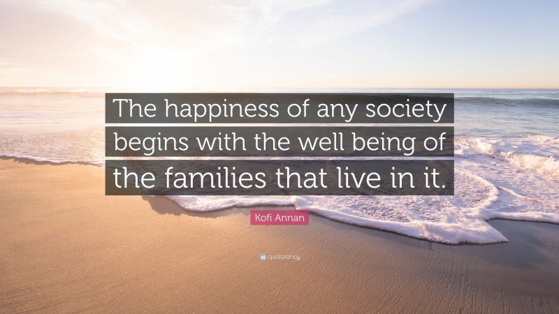 Kofi Annan Quote: “The happiness of any society begins with the well being of the families that live in it.”