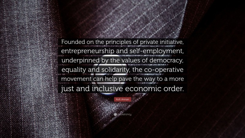 Kofi Annan Quote: “Founded on the principles of private initiative, entrepreneurship and self-employment, underpinned by the values of democracy, equality and solidarity, the co-operative movement can help pave the way to a more just and inclusive economic order.”
