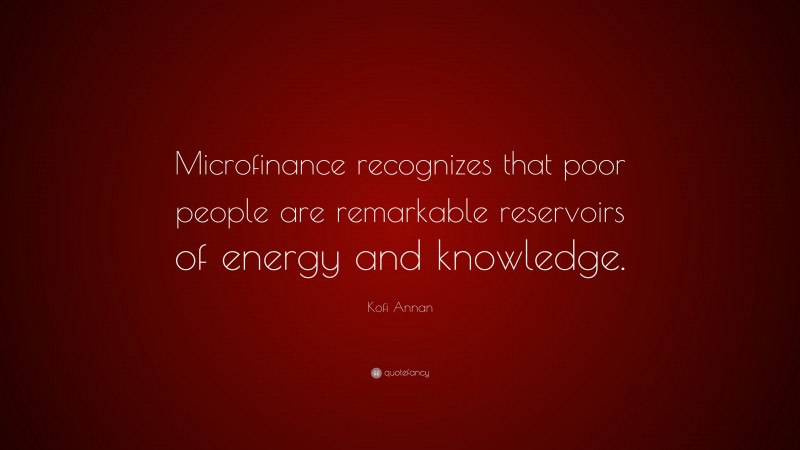 Kofi Annan Quote: “Microfinance recognizes that poor people are remarkable reservoirs of energy and knowledge.”