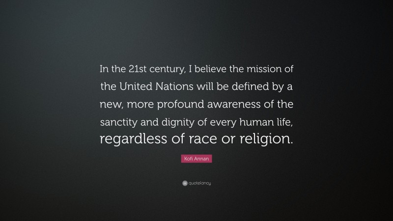 Kofi Annan Quote: “In the 21st century, I believe the mission of the United Nations will be defined by a new, more profound awareness of the sanctity and dignity of every human life, regardless of race or religion.”