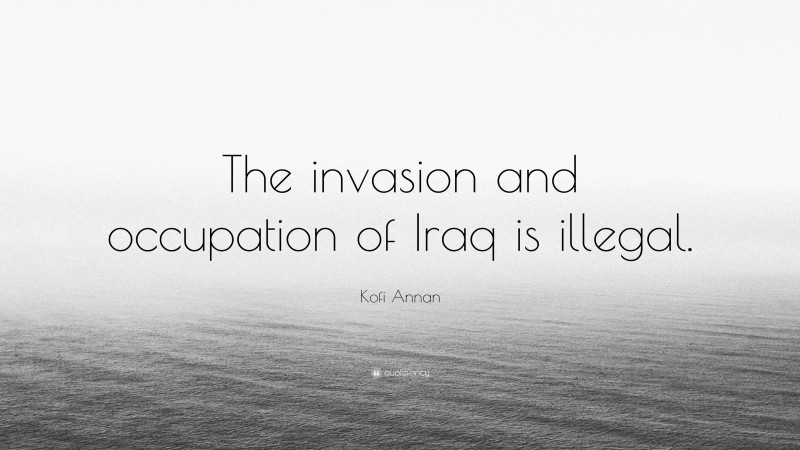 Kofi Annan Quote: “The invasion and occupation of Iraq is illegal.”