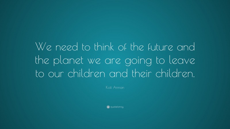 Kofi Annan Quote: “We need to think of the future and the planet we are going to leave to our children and their children.”