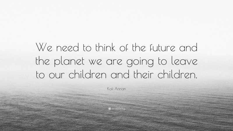 Kofi Annan Quote: “We need to think of the future and the planet we are going to leave to our children and their children.”