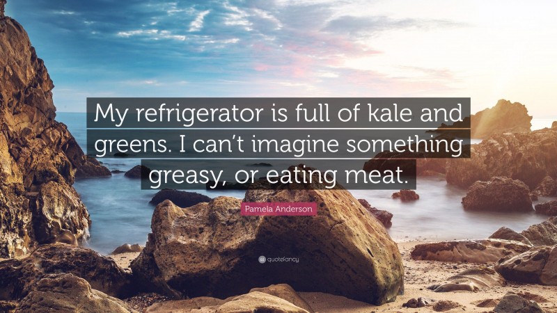 Pamela Anderson Quote: “My refrigerator is full of kale and greens. I can’t imagine something greasy, or eating meat.”