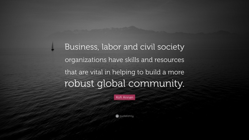 Kofi Annan Quote: “Business, labor and civil society organizations have skills and resources that are vital in helping to build a more robust global community.”