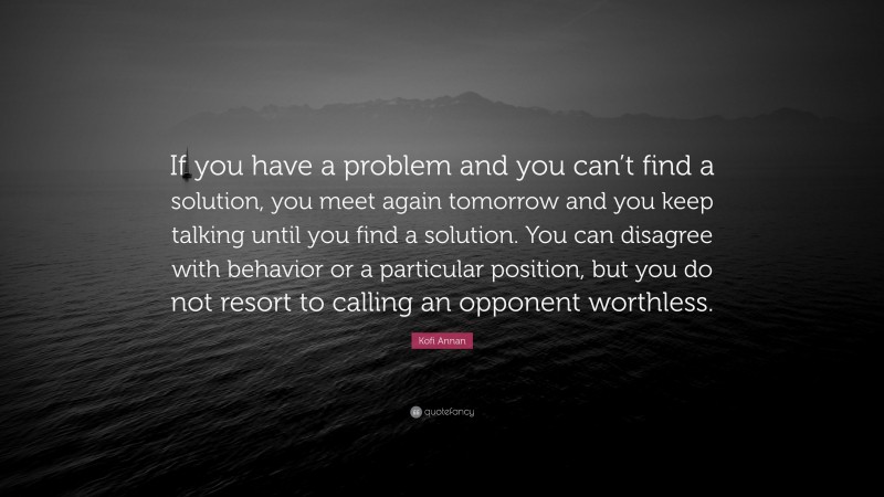 Kofi Annan Quote: “If you have a problem and you can’t find a solution, you meet again tomorrow and you keep talking until you find a solution. You can disagree with behavior or a particular position, but you do not resort to calling an opponent worthless.”