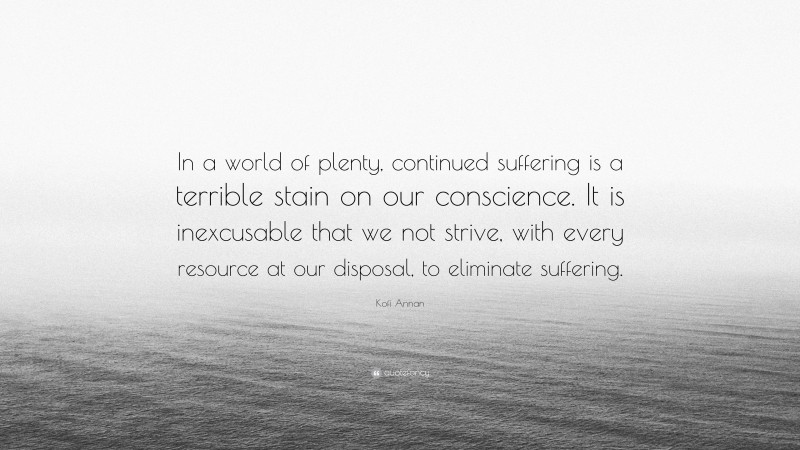 Kofi Annan Quote: “In a world of plenty, continued suffering is a terrible stain on our conscience. It is inexcusable that we not strive, with every resource at our disposal, to eliminate suffering.”