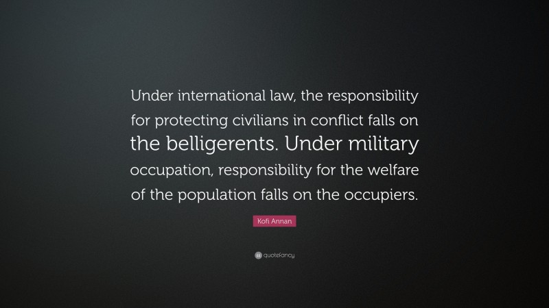 Kofi Annan Quote: “Under international law, the responsibility for protecting civilians in conflict falls on the belligerents. Under military occupation, responsibility for the welfare of the population falls on the occupiers.”