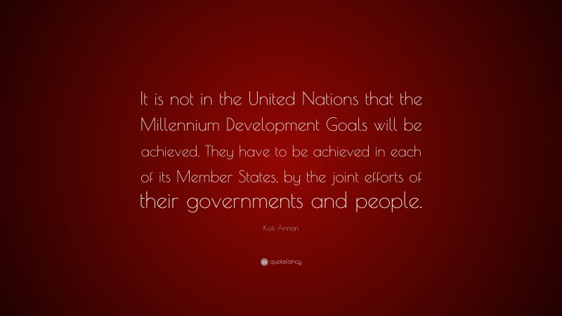 Kofi Annan Quote: “It is not in the United Nations that the Millennium Development Goals will be achieved. They have to be achieved in each of its Member States, by the joint efforts of their governments and people.”
